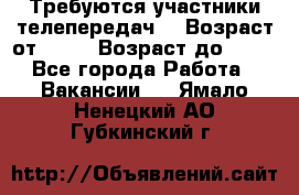 Требуются участники телепередач. › Возраст от ­ 18 › Возраст до ­ 60 - Все города Работа » Вакансии   . Ямало-Ненецкий АО,Губкинский г.